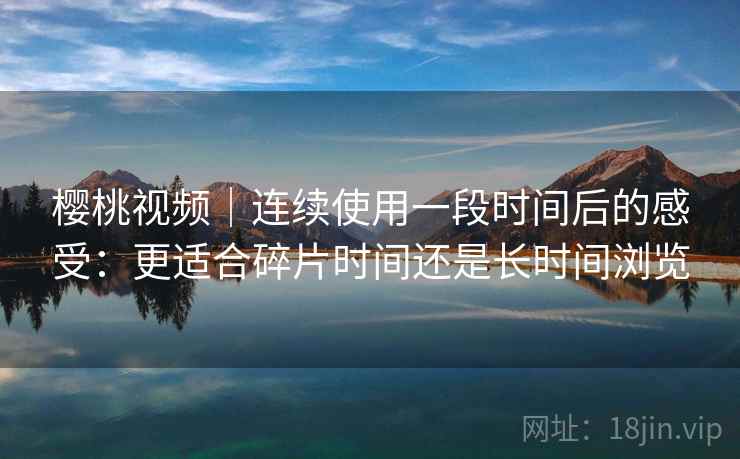 樱桃视频|连续使用一段时间后的感受:更适合碎片时间还是长时间浏览 樱桃视频|连续使用一段时间后的感受:更适合碎片时间还是长时间浏览