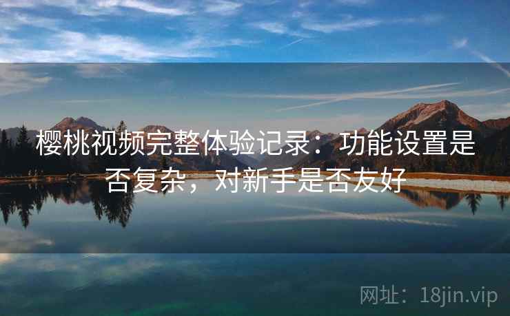樱桃视频完整体验记录:功能设置是否复杂,对新手是否友好 樱桃视频完整体验记录:功能设置是否复杂,对新手是否友好