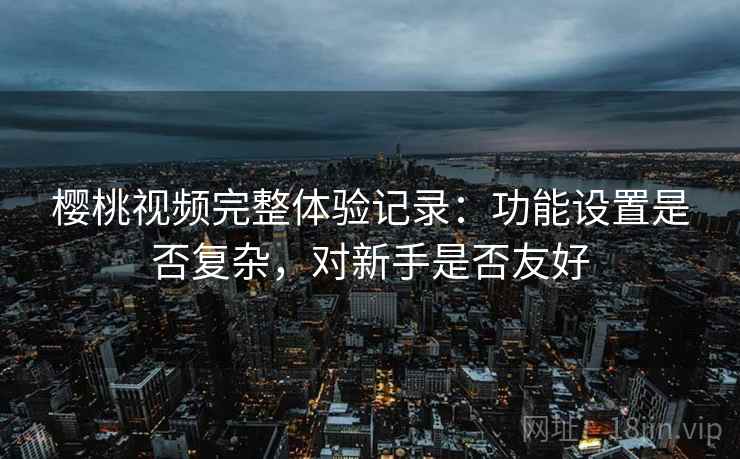 樱桃视频完整体验记录:功能设置是否复杂,对新手是否友好 樱桃视频完整体验记录:功能设置是否复杂,对新手是否友好